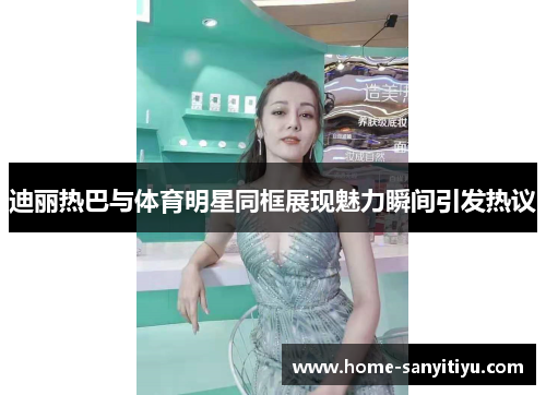迪丽热巴与体育明星同框展现魅力瞬间引发热议