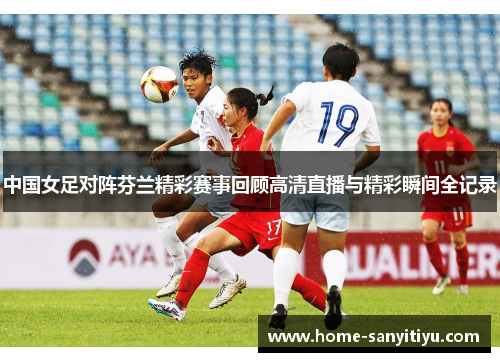中国女足对阵芬兰精彩赛事回顾高清直播与精彩瞬间全记录